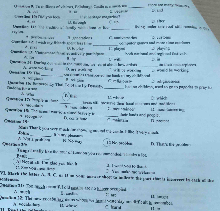 To millions of visitors, Edinburgh Castle is a must-see _there are many treasures.
A. but B. so C. because D. and
Question 10: Did you look_ that heritage magazine?
A. at B. through C. up D. after
Question 11: The traditional family with three or four _living under one roof still remains in this
region.
A. performances B. generations C. anniversaries D. customs
Question 12: I wish my friends spent less time_ computer games and more time outdoors.
A. play B. to play C. played D. playing
Question 13: Vietnamese families actively participate _both national and regional festivals.
A. for B. by C. with D. in
Question 14: During our visit to the museum, we learnt about how artists _on their masterpieces.
A. were working B. are working C. will be working D. would be working
Question 15: The_ ceremonies transported me back to my childhood.
A. religious B. religion C. religiously D. religiousness
Question 16: Emperor Ly Thai To of the Ly Dynasty, _had no children, used to go to pagodas to pray to
Buddha for a son.
A. who B. that C. whose D. which
Question 17: People in these_ areas still preserve their local customs and traditions.
A. mountain B. mountainous C. mountaineer D. mountaineering
Question 18: The acient warriors stood bravely to_ their lands and people.
A. recognise B. contribute C. maintain
Question 19: D. protect
Mai: Thank you very much for showing around the castle. I like it very much.
John: _. It's my pleasure.
A. Not a problem B. No way C) No problem
Question 20: D. That’s the problem
Tung: I really like the tour of London you recommended. Thanks a lot.
Paul: _.
A. Not at all. I’m glad you like it B. I want you to thank
C. See you next time D. You make me welcome
VI. Mark the letter A, B, C, or D on your answer sheet to indicate the part that is incorrect in each of the
sentences.
Question 21: Too much beautiful old castles are no longer occupied.
A. much B. castles C. are D. longer
Question 22: The new vocabulary items whose we learnt yesterday are difficult to remember.
A. vocabulary B. whose C. learnt D. to
II Read the f