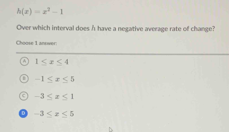 h(x)=x^2-1
Over which interval does h have a negative average rate of change?
Choose 1 answer:
A 1≤ x≤ 4
-1≤ x≤ 5
C -3≤ x≤ 1
D -3≤ x≤ 5