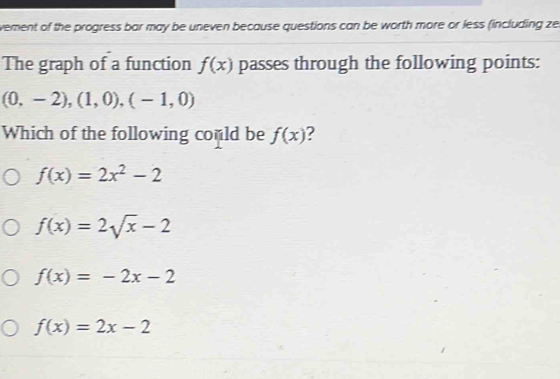 vement of the progress bar may be uneven because questions can be worth more or less (including ze
The graph of a function f(x) passes through the following points:
(0,-2),(1,0),(-1,0)
Which of the following could be f(x) 2
f(x)=2x^2-2
f(x)=2sqrt(x)-2
f(x)=-2x-2
f(x)=2x-2