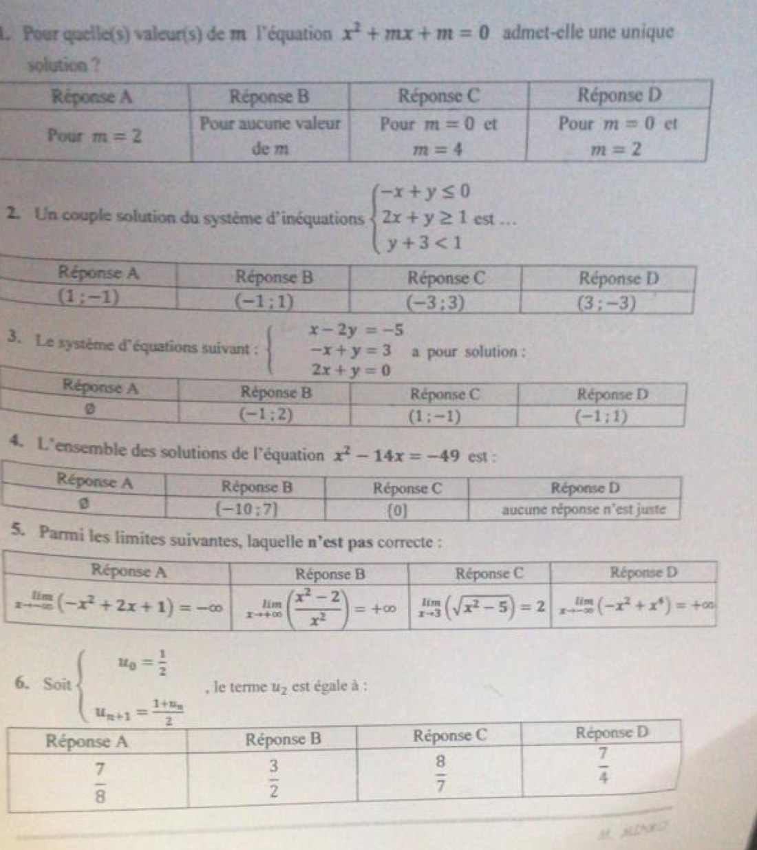 Pour quelle(s) valeur(s) de m l'équation x^2+mx+m=0 admet-elle une unique
solution ?
2. Un couple solution du système d'inéquations beginarrayl -x+y≤ 0 2x+y≥ 1est... y+3<1endarray.
3. Le système d'équations suivant : beginarrayl x-2y=-5 -x+y=3 2x+y=0endarray. a pour solution :
4. L'ensemble des solutions de l'équation x^2-14x=-49 est :
5. Parmi les limites suivantes, laquelle n^, est pas correcte :
6. Sotbeginarrayl u_0= 1/2  u_n+1=frac 1+u_n2endarray. , le terme u_2 est égale à :