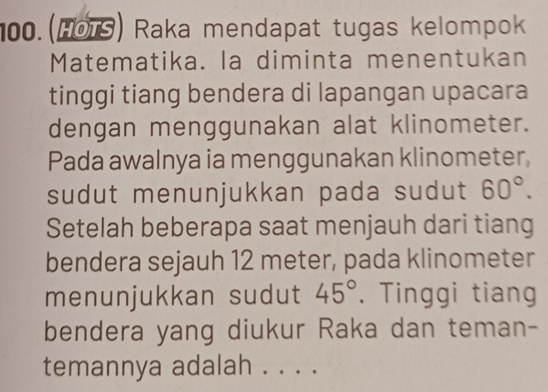 100.(HOTS) Raka mendapat tugas kelompok 
Matematika. la diminta menentukan 
tinggi tiang bendera di lapangan upacara 
dengan menggunakan alat klinometer. 
Pada awalnya ia menggunakan klinometer, 
sudut menunjukkan pada sudut 60°. 
Setelah beberapa saat menjauh dari tiang 
bendera sejauh 12 meter, pada klinometer 
menunjukkan sudut 45°. Tinggi tiang 
bendera yang diukur Raka dan teman- 
temannya adalah . . . .