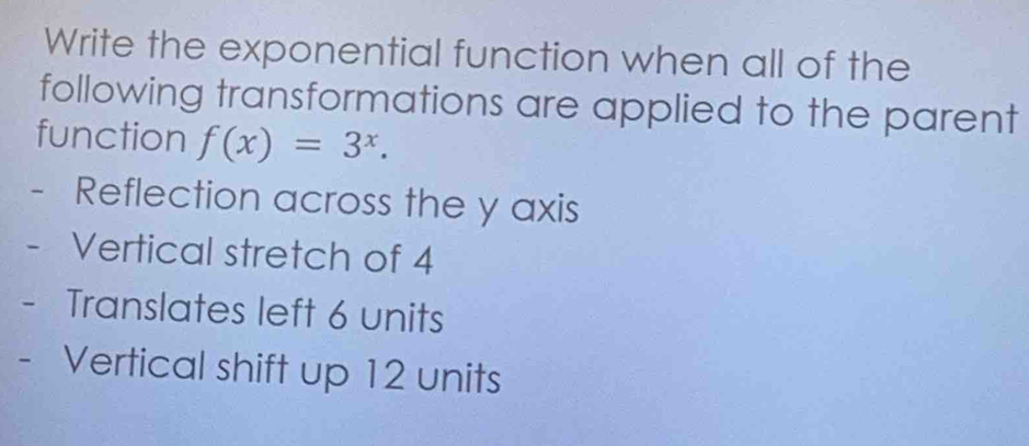 Write the exponential function when all of the 
following transformations are applied to the parent 
function f(x)=3^x. 
- Reflection across the y axis 
Vertical stretch of 4
- Translates left 6 units 
- Vertical shift up 12 units