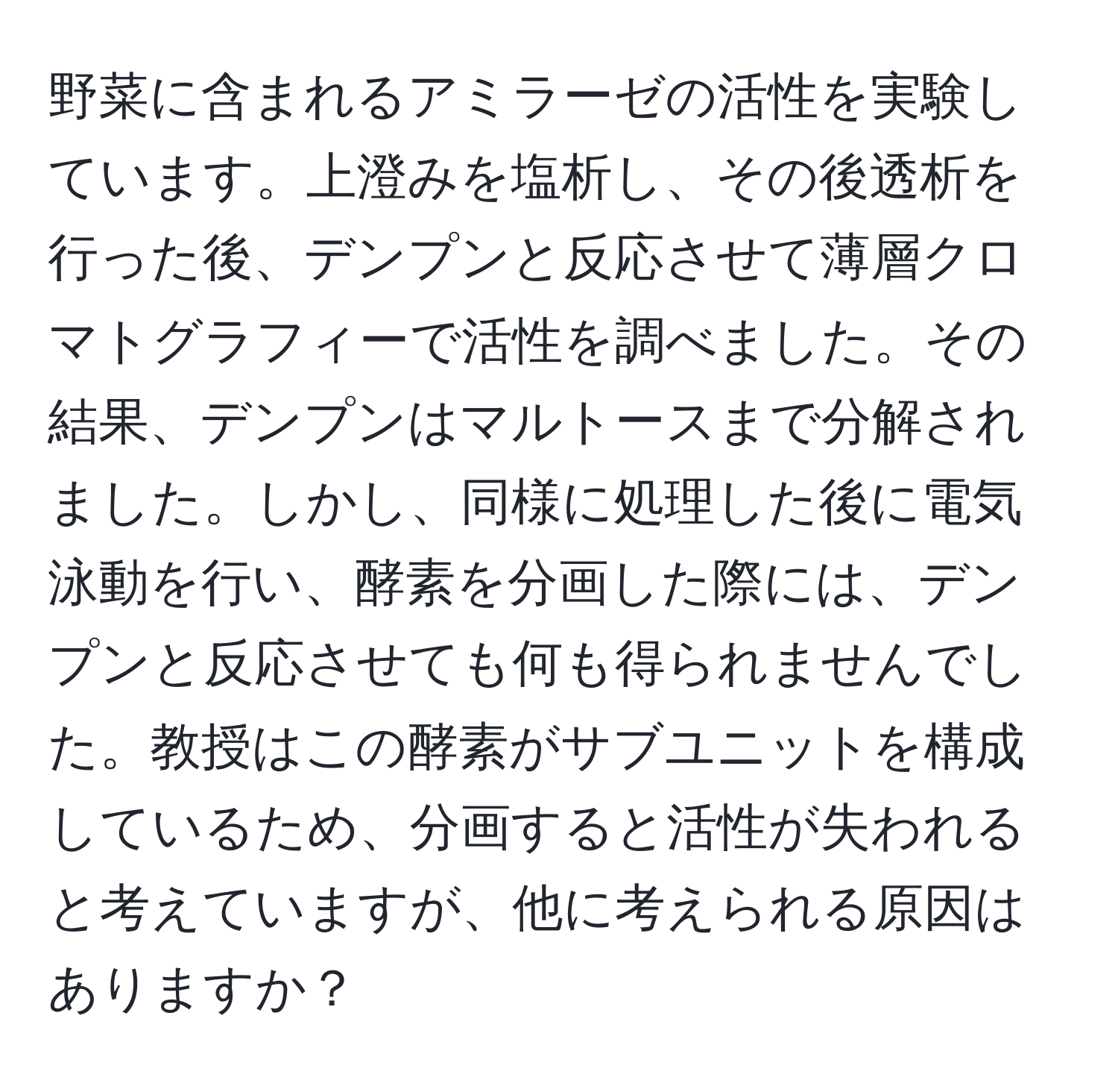 野菜に含まれるアミラーゼの活性を実験しています。上澄みを塩析し、その後透析を行った後、デンプンと反応させて薄層クロマトグラフィーで活性を調べました。その結果、デンプンはマルトースまで分解されました。しかし、同様に処理した後に電気泳動を行い、酵素を分画した際には、デンプンと反応させても何も得られませんでした。教授はこの酵素がサブユニットを構成しているため、分画すると活性が失われると考えていますが、他に考えられる原因はありますか？