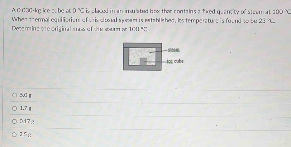 A 0.030-kg ice cube at 0°C is placed in an insulated box that contains a fxed quantity of steam at 100°C
When thermal equilibrium of this closed system is established, its temperature is found to be 23°C. 
Determine the original mass of the steam at 100°C. 
s team
ice cube
5.0 g
1.7 g
0.17 g
2.5 g