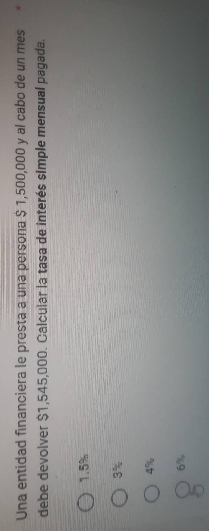 Una entidad financiera le presta a una persona $ 1,500,000 y al cabo de un mes *
debe devolver $1,545,000. Calcular la tasa de interés simple mensual pagada.
1.5%
3%
4%
6%