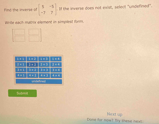 Find the inverse of beginbmatrix 5&-5 -7&7endbmatrix. If the inverse does not exist, select "undefined".
Write each matrix element in simplest form.
|
overline 
Submit
Next up
Done for now? Try these next: