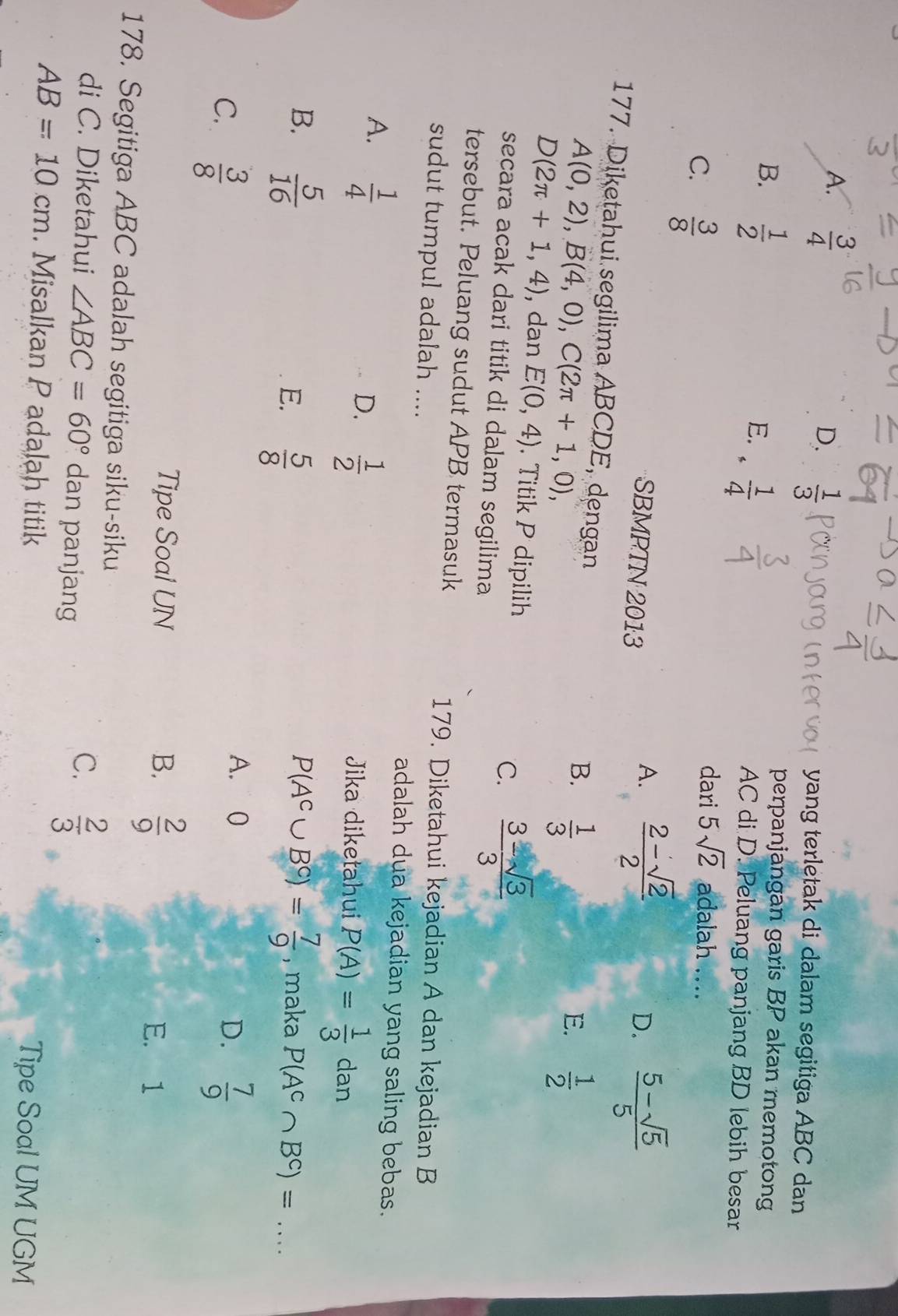 A.  3/4 
D.  1/3 
yang terletak di dalam segitiga ABC dan
B.  1/2 
E. ·  1/4 
perpanjangan garis BP akan memotong
AC di D. Peluang panjang BD lebih besar
C.  3/8 
dari 5sqrt(2) adalah ....
SBMPTN 2013
A.  (2-sqrt(2))/2   (5-sqrt(5))/5 
D.
177. Diketahui segilima ABCDE, dengan
A(0,2),B(4,0),C(2π +1,0),
B.  1/3 
E.  1/2 
D(2π +1,4) , dan E(0,4). Titik P dipilih  (3-sqrt(3))/3 
C.
secara acak dari titik di dalam segilima
tersebut. Peluang sudut APB termasuk
sudut tumpul adalah ....
179. Diketahui kejadian A dan kejadian B
A.  1/4 
adalah dua kejadian yang saling bebas.
D.  1/2 
Jika diketahui P(A)= 1/3  dan
B.  5/16  P(A^c∪ B^c)= 7/9  , maka P(A^c∩ B^c)=
E.  5/8 
A. 0
D.
C.  3/8   7/9 
Tipe Soal UN B.  2/9 
E. 1
178. Segitiga ABC adalah segitiga siku-siku
di C. Diketahui ∠ ABC=60° dan panjang
C.  2/3 
AB=10cm. Misalkan P adalah titik Tipe Soal UM UGM