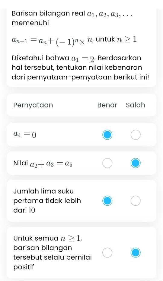 Barisan bilangan real a_1, a_2, a_3,... 
memenuhi
a_n+1=a_n+(-1)^n*^n , untuk n≥ 1
Diketahui bahwa a_1=2. Berdasarkan
hal tersebut, tentukan nilai kebenaran
dari pernyataan-pernyataan berikut ini!
Pernyataan Benar Salah
a_4=0
Nilai a_2+a_3=a_5
Jumlah lima suku
pertama tidak lebih
dari 10
Untuk semua n≥ 1, 
barisan bilangan
tersebut selalu bernilai
positif