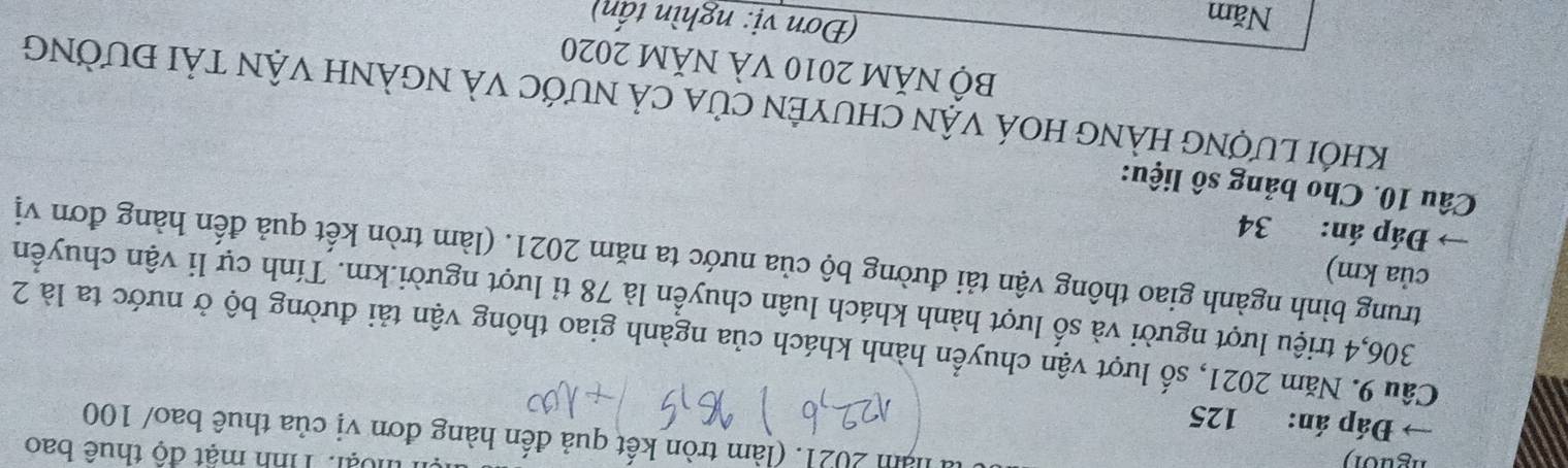 nguo n 
ện thoại: Tình mật độ thuê bao 
năm 2021. (làm tròn kết quả đến hàng đơn vị của thuê bao/ 100
→ Đáp án: 125
Cầu 9. Năm 2021, số lượt vận chuyển hành khách của ngành giao thông vận tải đường bộ ở nước ta là 2
306, 4 triệu lượt người và số lượt hành khách luân chuyển là 78 tỉ lượt người. km. Tính cự li vận chuyển 
của km) 
trung bình ngành giao thông vận tải đường bộ của nước ta năm 2021. (làm tròn kết quả đến hàng đơn vị 
Đáp án: 34
Câu 10. Cho bảng số liệu: 
khỐi LượnG HÀNG HOÁ vậN CHUYÊN Của cả nƯỚc vÀ NGẢNH VậN tảI đƯờnG 
Bộ NăM 2010 Và NăM 2020 
Năm 
(Đơn vị: nghìn tấn)