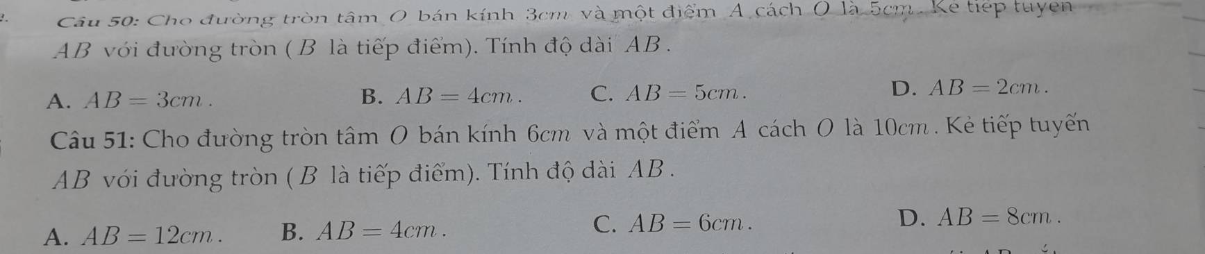 < Câu 50: Cho đường tròn tâm O bán kính  3cm, và một điểm A. cách O là 5cm. Kẻ tiếp tuyen
AB với đường tròn ( B là tiếp điểm). Tính độ dài AB.
A. AB=3cm. B. AB=4cm. C. AB=5cm. D. AB=2cm. 
Câu 51: Cho đường tròn tâm O bán kính 6cm và một điểm A cách O là 10cm. Kẻ tiếp tuyến
AB với đường tròn ( B là tiếp điểm). Tính độ dài AB.
A. AB=12cm. B. AB=4cm. C. AB=6cm. D. AB=8cm.