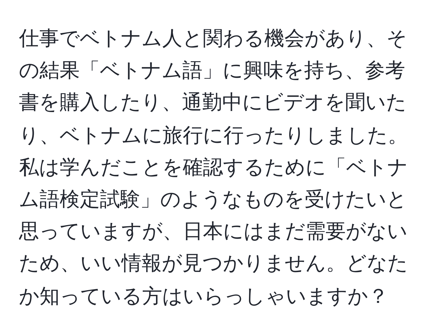 仕事でベトナム人と関わる機会があり、その結果「ベトナム語」に興味を持ち、参考書を購入したり、通勤中にビデオを聞いたり、ベトナムに旅行に行ったりしました。私は学んだことを確認するために「ベトナム語検定試験」のようなものを受けたいと思っていますが、日本にはまだ需要がないため、いい情報が見つかりません。どなたか知っている方はいらっしゃいますか？