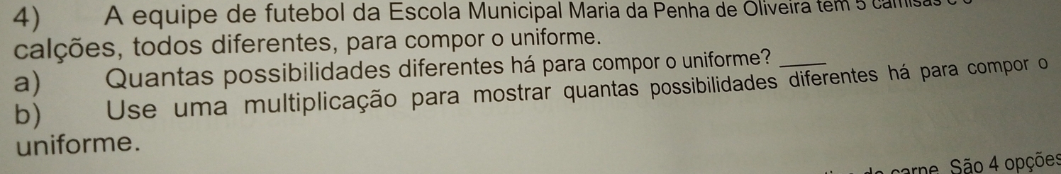 A equipe de futebol da Escola Municipal Maria da Penha de Oliveira tem 5 camisas 
calções, todos diferentes, para compor o uniforme. 
a) Quantas possibilidades diferentes há para compor o uniforme?_ 
b) Use uma multiplicação para mostrar quantas possibilidades diferentes há para compor o 
uniforme. 
carne. São 4 opções