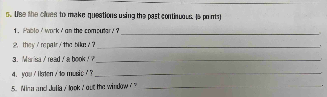 Use the clues to make questions using the past continuous. (5 points) 
1. Pablo / work / on the computer / ?_ 
. 
2. they / repair / the bike / ? _. 
3. Marisa / read / a book / ? _. 
4. you / listen / to music / ?_ 
. 
5. Nina and Julia / look / out the window / ?_