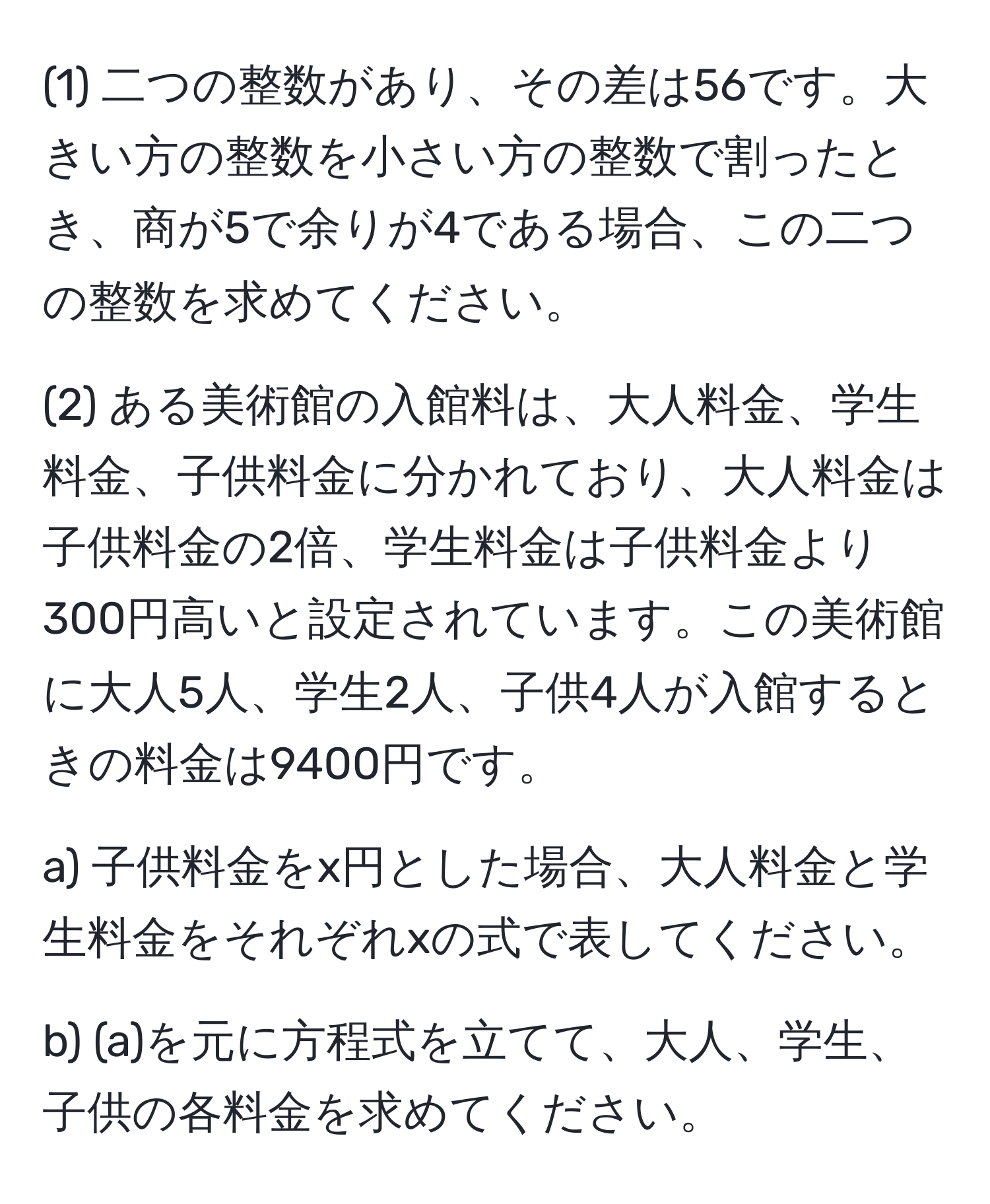 (1) 二つの整数があり、その差は56です。大きい方の整数を小さい方の整数で割ったとき、商が5で余りが4である場合、この二つの整数を求めてください。

(2) ある美術館の入館料は、大人料金、学生料金、子供料金に分かれており、大人料金は子供料金の2倍、学生料金は子供料金より300円高いと設定されています。この美術館に大人5人、学生2人、子供4人が入館するときの料金は9400円です。

a) 子供料金をx円とした場合、大人料金と学生料金をそれぞれxの式で表してください。

b) (a)を元に方程式を立てて、大人、学生、子供の各料金を求めてください。