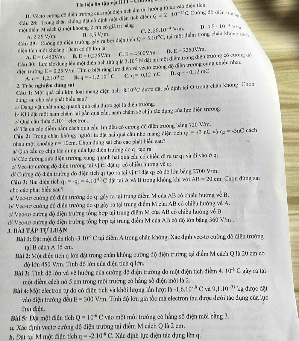 Tài liệu ôn tập vật lí H1 - Ch
D. Véctơ cường độ điện trường của một điện tích âm thì hướng từ xa vào điện tích
Câu 28: Trong chân không đặt cố định một điện tích điểm Q=2· 10^(-13)C. Cường độ điện trường
một điểm M cách Q một khoảng 2 cm có giá trị bằng 2,25.10^(-4)V/m. D. 4,5· 10^(-4) V/m.
C.
A. 2,25 V/m. B. 4,5 V/m.
Câu 29: Cường độ điện trường gây ra bởi điện tích Q=5.10^(-9)C , tại một điểm trong chân không cách
điện tích một khoảng 10cm có độ lớn là:
A. E=0,450V/m. B. E=0,225V/m C. E=4500V/m. D. E=2250V/m.
Câu 30: Lực tác dụng lên một điện tích thử q là 3.10^(-5) N đặt tại một điểm trong điện trường có cường độ
điện trường E=0,25 V/m a. Tìm q biết rằng lực điện và véctơ cường độ điện trường cùng chiều nhau
A. q=1,2.10^(-3)C B. q=-1,2.10^(-3)C C. q=0,12mC D. q=-0,12mC
2. Trắc nghiệm đúng sai
Câu 1: Một quả cầu kim loại mang điện tích -8.10^(-8)C được đặt cố định tại O trong chân không. Chọn
đdúng sai cho các phát biểu sau?
a/ Dạng vật chất xung quanh quả cầu được gọi là điện trường.
b/ Khi đặt một nam châm lại gần quả cầu, nam châm sẽ chịu tác dụng của lực điện trường.
c/ Quả cầu thừa 5.10^(-11) electron.
d/ Tất cả các điểm nằm cách quả cầu 1m đều có cường độ điện trường bằng 720 V/m.
Câu 2: Trong chân không, người ta đặt hai quả cầu nhỏ mang điện tích q_1=+3 nC và q_2=-3nC cách
nhau một khoảng r=10cm 1. Chọn đúng sai cho các phát biểu sau?
a/ Quả cầu q2 chịu tác dụng của lực điện trường do q1 tạo ra.
b/ Các đường sức điện trường xung quanh hai quả cầu có chiều đi ra từ q1 và đi vào ở q2
c/ Vec-tơ cường độ điện trường tại vị trí đặt q1 có chiều hướng về q2
d/ Cường độ điện trường do điện tích q1 tạo ra tại vị trí đặt q2 có độ lớn bằng 2700 V/m.
Câu 3: Hai điện tích q_1=-q_2=4.10^(-10)C đặt tại A và B trong không khí với AB=20cm. Chọn đúng sai
cho các phát biểu sau?
a/ Vec-tơ cường độ điện trường do q1 gây ra tại trung điểm M của AB có chiều hướng về B.
b/ Vec-tơ cường độ điện trường do q2 gây ra tại trung điểm M của AB có chiều hướng về A.
c/ Vec-tơ cường độ điện trường tổng hợp tại trung điểm M của AB có chiều hướng về B.
d/ Vec-tơ cường độ điện trường tổng hợp tại trung điểm M của AB có độ lớn bằng 360 V/m .
3. bài tập tự luận
Bài 1: Đặt một điện tích -3.10^(-6)C tại điểm A trong chân không. Xác định vec-tơ cường độ điện trường
tại B cách A 15 cm.
Bài 2: Một điện tích q lớn đặt trong chân không cường độ điện trường tại điểm M cách Q là 20 cm có
độ lớn 450 V/m. Tính độ lớn của điện tích q lớn.
Bài 3: Tính độ lớn và vẽ hướng của cường độ điện trường do một điện tích điểm 4. 10^(-8)C gây ra tại
một điểm cách nó 5 cm trong môi trường có hằng số điện môi là 2.
Bài 4: Một electron tự do có điện tích và khối lượng lần lượt là -1,6.10^(-19)C và 9,1.10^(-31)kg được đặt
vào điện trường đều E=300V/m. Tính độ lớn gia tốc mà electron thu được dưới tác dụng của lực
tĩnh điện.
* Bi 5: Đặt một điện tích Q=10^(-6)C vào một môi trường có hằng số điện môi bằng 3.
a. Xác định vectơ cường độ điện trường tại điểm M cách Q là 2 cm.
b. Đặt tại M một điện tích q=-2.10^(-6)C * Xác định lực điện tác dụng lên q.