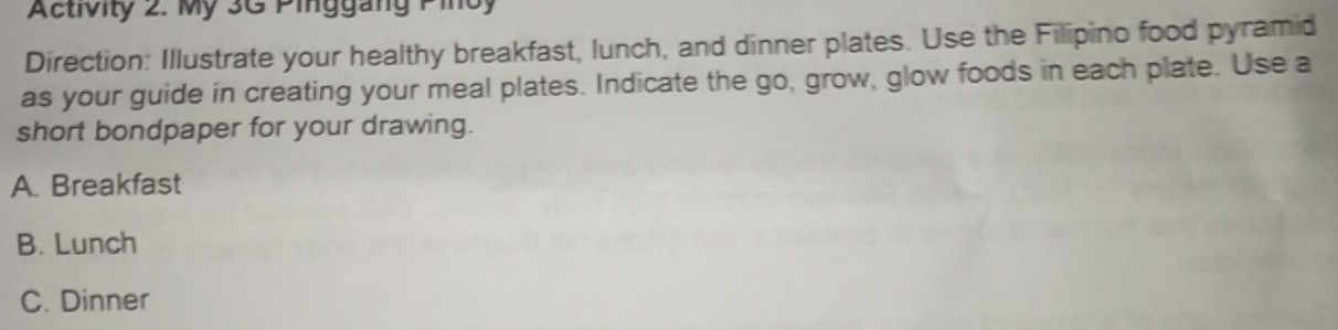 Activity 2. My 3G Pinggang Pinoy
Direction: Illustrate your healthy breakfast, lunch, and dinner plates. Use the Filipino food pyramid
as your guide in creating your meal plates. Indicate the go, grow, glow foods in each plate. Use a
short bondpaper for your drawing.
A. Breakfast
B. Lunch
C. Dinner