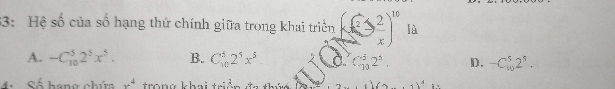 33: Hệ số của số hạng thứ chính giữa trong khai triển (frac 2 2/x end(pmatrix)^(10) là
A. -C_(10)^52^5x^5. B. C_(10)^52^5x^5. 0. C_(10)^52^5. D. -C_(10)^52^5. 
4. Số hang chứa x^4 trong khai triền 4)4