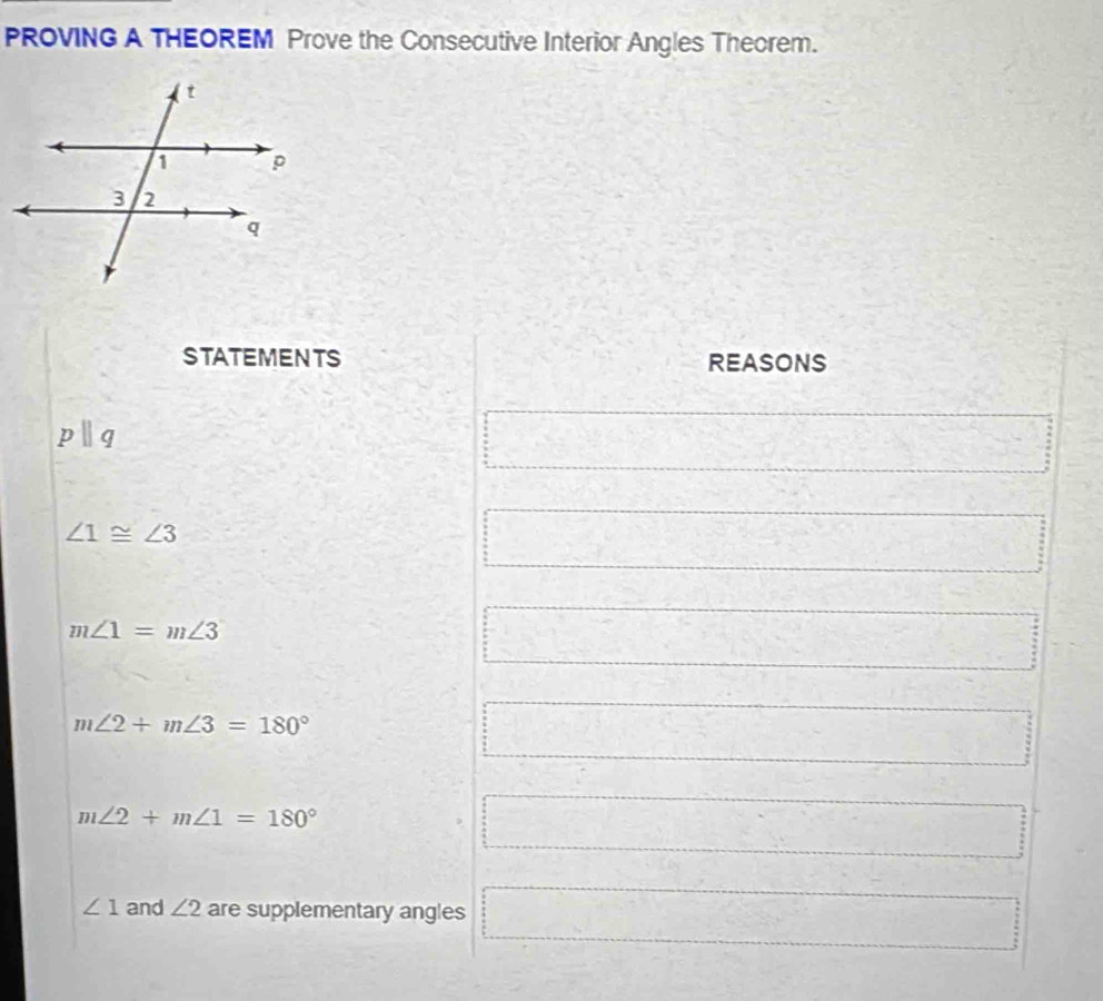 PROVING A THEOREM Prove the Consecutive Interior Angles Theorem.
STATEMENTS REASONS
pparallel q
∠ 1≌ ∠ 3
m∠ 1=m∠ 3
m∠ 2+m∠ 3=180°
m∠ 2+m∠ 1=180°
∠ 1 and ∠ 2 are supplementary angles