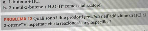 1-butene + HCl 
b. 2-metil-2-butene +H_2O(H^+ come catalizzatore) 
PROBLEMA 12 Quali sono i due prodotti possibili nell’addizione di HCl al 
2-ottene? Vi aspettate che la reazione sia regiospecifica?