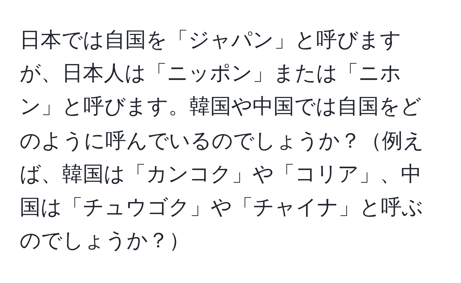 日本では自国を「ジャパン」と呼びますが、日本人は「ニッポン」または「ニホン」と呼びます。韓国や中国では自国をどのように呼んでいるのでしょうか？例えば、韓国は「カンコク」や「コリア」、中国は「チュウゴク」や「チャイナ」と呼ぶのでしょうか？