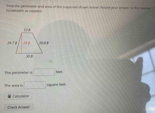 Find the perimeter and area of the trapezoid shown below. Round your answer to the nearest 
hundredth as needed. 
The perimeter is □ feet. □  
The area is □ square feet. 
Calculator 
Check Answer