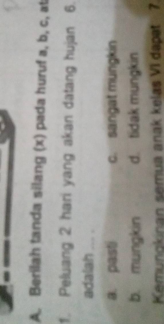 Berilah tanda silang (x) pada huruf a, b, c, at
1. Peluang 2 hari yang akan datang hujan 6.
adalah ... .
a. pasti c. sangat mungkin
b. mungkin d. tidak mungkin
Kemungkinan semua anak kelas VI dapat 7.