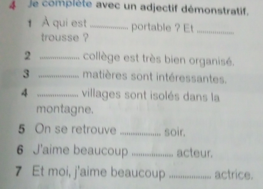 je complète avec un adjectif démonstratif. 
1 À qui esle .................. pot ................... 
trousse ? 
_2 
collège est très bien organisé. 
_3 
matières sont intéressantes. 
4 _................. villages sont isolés dans la 
montagne. 
5 On se retrouve _soir. 
6 J'aime beaucoup ................... acteur. 
7 Et moi, j'aime beauoup ..................... 1 actrice.