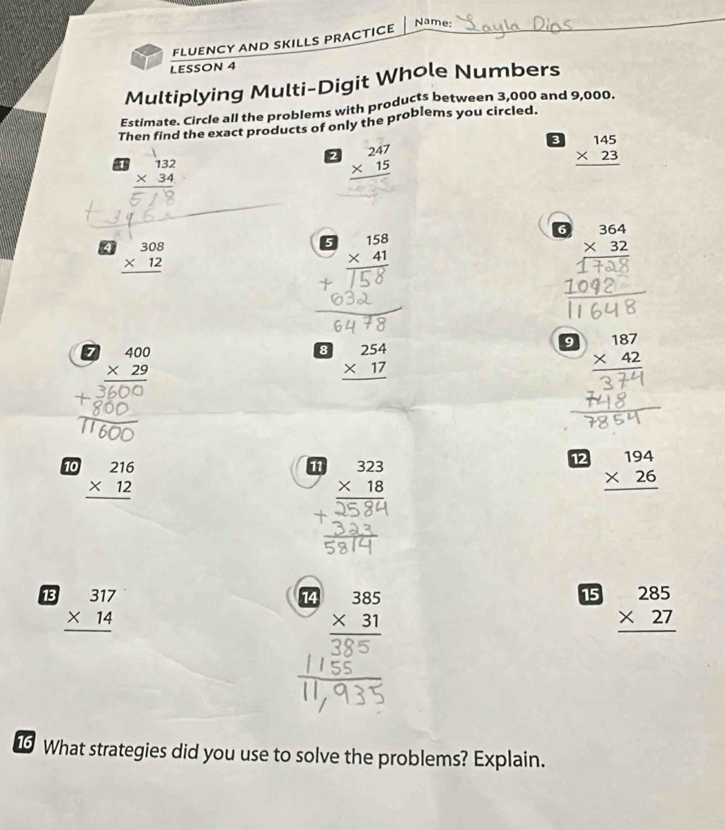 Name: 
FLUENCY AND SKILLS PRACTICE 
LESSON 4 
Multiplying Multi-Digit Whole Numbers 
Estimate. Circle all the problems with products between 3,000 and 9,000. 
Then find the exact products of only the problems you circled. 
3 beginarrayr 145 * 23 hline endarray
beginarrayr 132 * 34 hline endarray
2 beginarrayr 247 * 15 hline endarray
6 beginarrayr 364 * 32 hline endarray
4 beginarrayr 308 * 12 hline endarray
5 beginarrayr 158 * 41 hline endarray
7 beginarrayr 400 * 29 hline endarray
8 beginarrayr 254 * 17 hline endarray
9 beginarrayr 187 * 42 hline endarray
12 
10 beginarrayr 216 * 12 hline endarray beginarrayr 194 * 26 hline endarray
11 beginarrayr 323 * 18 hline endarray
13 beginarrayr 317 * 14 hline endarray
14 beginarrayr 385 * 31 hline endarray
15 beginarrayr 285 * 27 hline endarray
1 What strategies did you use to solve the problems? Explain.