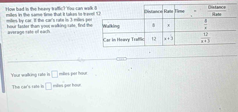 How bad is the heavy traffic? You can wal
miles in the same time that it takes to trav
miles by car. If the car's rate is 3 miles per
hour faster than your walking rate, find the
average rate of each.
Your walking rate is □ miles per hour.
The car's rate is □ mile per hour.