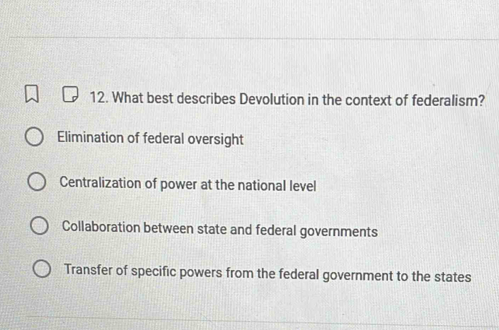 What best describes Devolution in the context of federalism?
Elimination of federal oversight
Centralization of power at the national level
Collaboration between state and federal governments
Transfer of specific powers from the federal government to the states