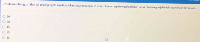 Untuk membangun jalan tol sepanjang 90 km diperlukan aspal sebanyak 54 drum. Jumlah aspal yang diperlukan untuk membangun jalan tol sepanjang 75 km adalah ...
60
58
45
55
48