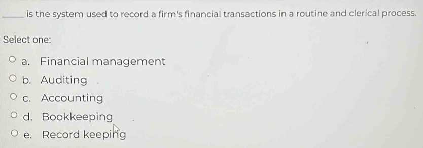 is the system used to record a firm's financial transactions in a routine and clerical process.
Select one:
a. Financial management
b. Auditing
c. Accounting
d. Bookkeeping
e. Record keeping