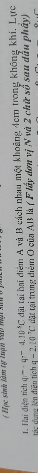 ( Học sinh làm tự luận vào mại sau ở p
1. Hai điện tích q_1=-q_2=4.10^(-8)C đặt tại hai điểm A và B cách nhau một khoảng 4cm trong không khí. Lực 
tác dung lên điện tích q=2.10^(-7)C đặt tại trung điểm O của AB là ( F lấy dơn vị N và 2 chữ số sau dấu phây)