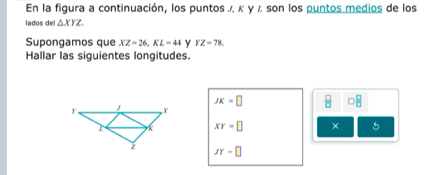 En la figura a continuación, los puntos J, κ γ ι son los puntos medios de los 
lados del △ XYZ. 
Supongamos que XZ=26, KL=44 y YZ=78. 
Hallar las siguientes longitudes.
JK=□
 □ /□   □  □ /□  
×
XY=□ 5
JY=□