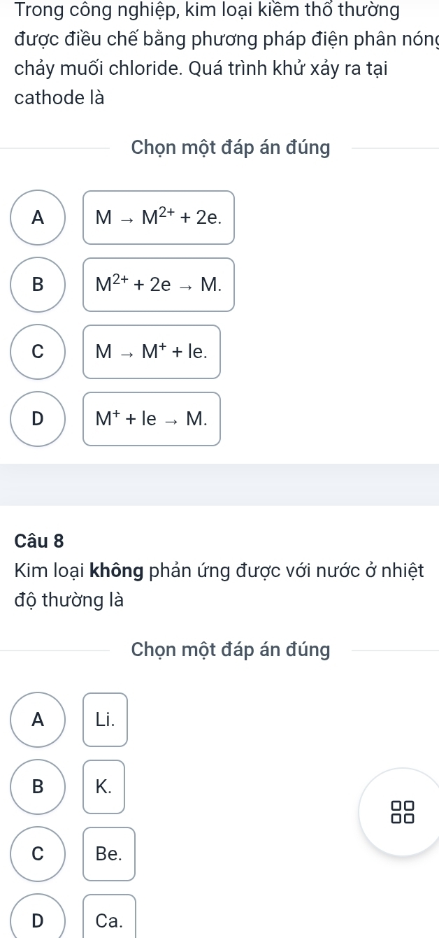 Trong công nghiệp, kim loại kiềm thổ thường
được điều chế bằng phương pháp điện phân nóng
chảy muối chloride. Quá trình khử xảy ra tại
cathode là
Chọn một đáp án đúng
A Mto M^(2+)+2e.
B M^(2+)+2eto M.
C Mto M^++le.
D M^++leto M. 
Câu 8
Kim loại không phản ứng được với nước ở nhiệt
độ thường là
Chọn một đáp án đúng
A Li.
B K.
□□
r
C Be.
D Ca.