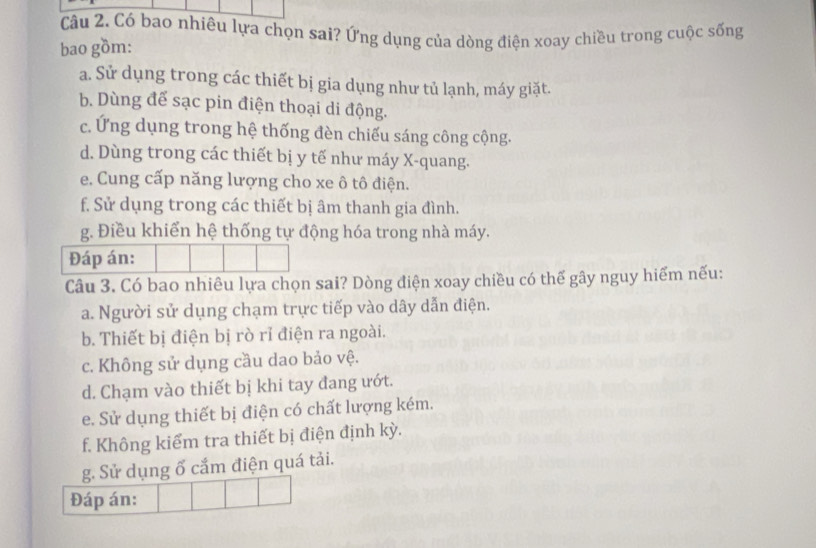 Có bao nhiêu lựa chọn sai? Ứng dụng của dòng điện xoay chiều trong cuộc sống
bao gồm:
a. Sử dụng trong các thiết bị gia dụng như tủ lạnh, máy giặt.
b. Dùng để sạc pin điện thoại di động.
c. Ứng dụng trong hệ thống đèn chiếu sáng công cộng.
d. Dùng trong các thiết bị y tế như máy X -quang.
e. Cung cấp năng lượng cho xe ô tô điện.
f. Sử dụng trong các thiết bị âm thanh gia đình.
g. Điều khiển hệ thống tự động hóa trong nhà máy.
Đáp án:
Câu 3. Có bao nhiêu lựa chọn sai? Dòng điện xoay chiều có thế gây nguy hiểm nếu:
a. Người sử dụng chạm trực tiếp vào dây dẫn điện.
b. Thiết bị điện bị rò rỉ điện ra ngoài.
c. Không sử dụng cầu dao bảo vệ.
d. Chạm vào thiết bị khi tay đang ướt.
e. Sử dụng thiết bị điện có chất lượng kém.
f. Không kiểm tra thiết bị điện định kỳ.
g. Sử dụng ố cắm điện quá tải.
Đáp án: