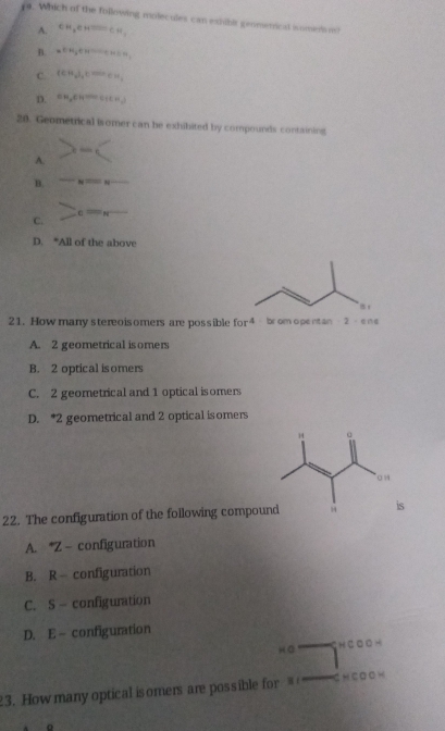 ya. Which of the following molecules can exhibit geomenicd somens o
A. CH_3CHto CO=CH_3
B. =CH_3CHto CH_3CH_2
C. (CH_3)_4K^(cm)_2)
D. CH_3CH^(th)C(CH_3)C(CH_3) 
20. Geometrical isomer can be exhibited by compounds containing
A. -(
B. -N=N-
C. c=_ 
D. *All of the above
21. How many stereoisomers are possible for^4 brom ope ntan 3-1
A. 2 geometrical isomers
B. 2 optical isomers
C. 2 geometrical and 1 optical isomers
D. * 2 geometrical and 2 optical isomers
22. The configuration of the following compouns
A. * Z - configuration
B. R configuration
C. S - configuration
D. E -configuration
hā H C· -
3. How many optical isomers are possible for C H □ f g Q H