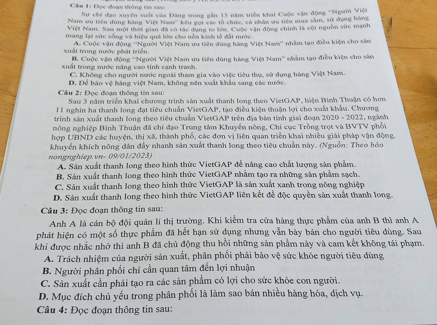 Đọc đoạn thông tin sau:
Sự chỉ đạo xuyên suốt của Đảng trong gần 15 năm triển khai Cuộc vận động ''Người Việt
Nam ưu tiên dùng hàng Việt Nam'' kêu gọi các tổ chức, cá nhân ưu tiên mua săm, sử dụng hàng
Việt Nam. Sau một thời gian đã có tác dụng to lớn. Cuộc vận động chính là cội nguồn sức mạnh
mang lại sức sống và hiệu quả lớn cho nền kinh tế đất nước.
A. Cuộc vận động “Người Việt Nam ưu tiên dùng hàng Việt Nam” nhằm tạo điều kiện cho sản
xuất trong nước phát triển.
B. Cuộc vận động “Người Việt Nam ưu tiên dùng hàng Việt Nam” nhằm tạo điều kiện cho sản
xuất trong nước nâng cao tính cạnh tranh.
C. Không cho người nước ngoài tham gia vào việc tiêu thụ, sử dụng hàng Việt Nam.
D. Để bảo vệ hàng việt Nam, không nên xuất khẩu sang các nước.
Câu 2: Đọc đoạn thông tin sau:
Sau 3 năm triển khai chương trình sản xuất thanh long theo VietGAP, hiện Bình Thuận có hơn
11 nghìn ha thanh long đạt tiêu chuẩn VietGAP, tạo điều kiện thuận lợi cho xuất khẩu. Chương
trình sản xuất thanh long theo tiêu chuẩn VietGAP trên địa bàn tỉnh giai đoạn 2020 - 2022, ngành
nông nghiệp Bình Thuận đã chỉ đạo Trung tâm Khuyến nông, Chi cục Trồng trọt và BVTV phối
hợp UBND các huyện, thị xã, thành phố, các đơn vị liên quan triển khai nhiều giải pháp vận động.
khuyến khích nông dân đẩy nhanh sản xuất thanh long theo tiêu chuẩn này. (Nguồn: Theo báo
nongnghiep.vn- 09/01/2023)
A. Sản xuất thanh long theo hình thức VietGAP để nâng cao chất lượng sản phẩm.
B. Sản xuất thanh long theo hình thức VietGAP nhằm tạo ra những sản phẩm sạch.
C. Sản xuất thanh long theo hình thức VietGAP là sản xuất xanh trong nông nghiệp
D. Sản xuất thanh long theo hình thức VietGAP liên kết để độc quyền sản xuất thanh long.
Câu 3: Đọc đoạn thông tin sau:
Anh A là cán bộ đội quản lí thị trường. Khi kiểm tra cửa hàng thực phẩm của anh B thì anh A
phát hiện có một số thực phẩm đã hết hạn sử dụng nhưng vẫn bày bán cho người tiêu dùng. Sau
khi được nhắc nhở thì anh B đã chủ động thu hồi những sản phẩm này và cam kết không tái phạm.
A. Trách nhiệm của người sản xuất, phân phối phải bảo vệ sức khỏe người tiêu dùng
B. Người phân phối chỉ cần quan tâm đến lợi nhuận
C. Sản xuất cần phải tạo ra các sản phẩm có lợi cho sức khỏe con người.
D. Mục đích chủ yếu trong phân phối là làm sao bán nhiều hàng hóa, dịch vụ.
Câu 4: Đọc đoạn thông tin sau: