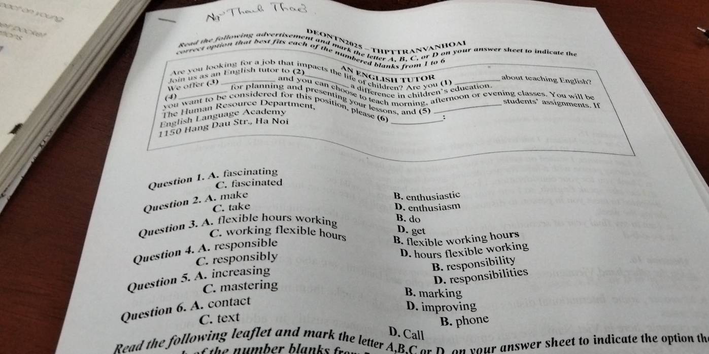 Ng Thouh Tha
o ck e 
vèns
DEONTN2025 - THPTTRANVANHOA
Sead the following advertisents and mark the leter t B C, or D on your answer sheet to indicate the
correct option that best fits each of the numbered blanks from 1 to c
An ênglish tutor
Are you looking for a job that impacts the life of children? Are you (1) _about teaching English?
We offer (3) Join us as an English tutor to (2)
a difference in children’s education.
and you can choose to teach morning, afternoon or evening classes. You will be
(4)
_for planning and presenting your lessons, and (5) :
students’ assignments. If
you want to be considered for this position, please (6)__
The Human Resource Department,
English Language Academy
1150 Hang Dau Str., Ha Noi
Question 1. A. fascinating
C. fascinated
Question 2. A. make
B. enthusiastic
C. take D. enthusiasm
Question 3. A. flexible hours working
B. do
D. get
C. working flexible hours B. flexible working hours
Question 4. A. responsible
C. responsibly
D. hours flexible working
B. responsibility
D. responsibilities
Question 5. A. increasing
C. mastering
B. marking
Question 6. A. contact
D. improving
C. text
B. phone
D. Call
Read the following leaflet and mark the letter A.B.C or Don your answer sheet to indicate the option th
he number blanks fr.