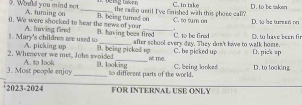 C. to take
9. Would you mind not B. being taken D. to be taken
_the radio until I've finished with this phone call?
A. turning on B. being turned on C. to turn on D. to be turned on
0. We were shocked to hear the news of your _.
A. having fired B. having been fired C. to be fired D. to have been fir
1. Mary's children are used to _after school every day. They don't have to walk home.
A. picking up B. being picked up C. be picked up
D. pick up
2. Whenever we met, John avoided _at me.
A. to look B. looking C. being looked D. to looking
3. Most people enjoy _to different parts of the world.
2023-2024 FOR INTERNAL USE ONLY