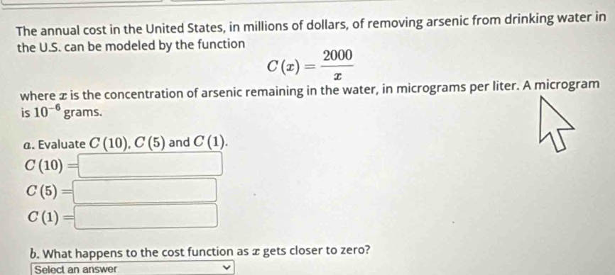 The annual cost in the United States, in millions of dollars, of removing arsenic from drinking water in 
the U.S. can be modeled by the function
C(x)= 2000/x 
where æ is the concentration of arsenic remaining in the water, in micrograms per liter. A microgram 
is 10^(-6)grams. 
@. Evaluate C(10), C(5) and C(1).
C(10)=□
C(5)=□
C(1)=□
b. What happens to the cost function as x gets closer to zero? 
Select an answer