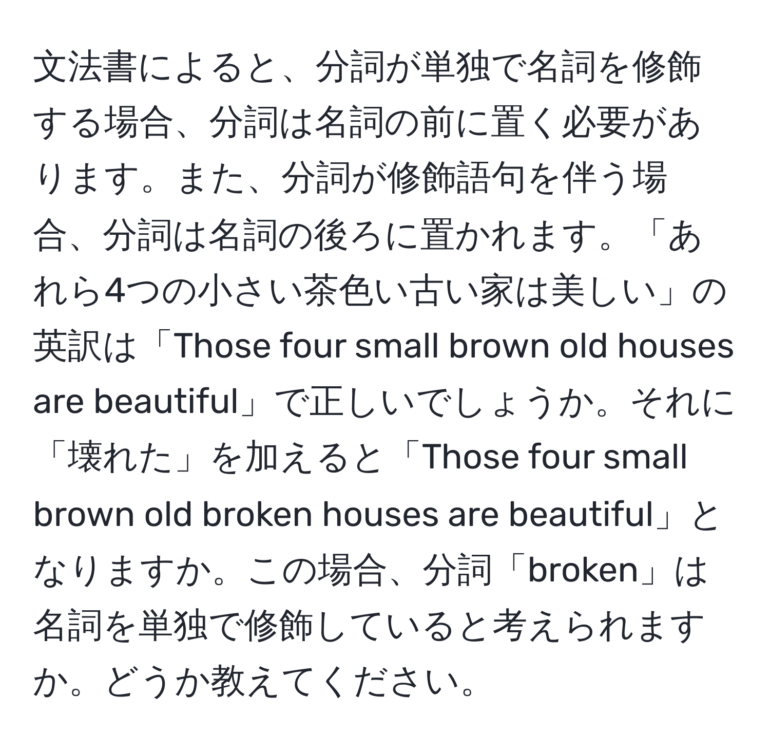 文法書によると、分詞が単独で名詞を修飾する場合、分詞は名詞の前に置く必要があります。また、分詞が修飾語句を伴う場合、分詞は名詞の後ろに置かれます。「あれら4つの小さい茶色い古い家は美しい」の英訳は「Those four small brown old houses are beautiful」で正しいでしょうか。それに「壊れた」を加えると「Those four small brown old broken houses are beautiful」となりますか。この場合、分詞「broken」は名詞を単独で修飾していると考えられますか。どうか教えてください。