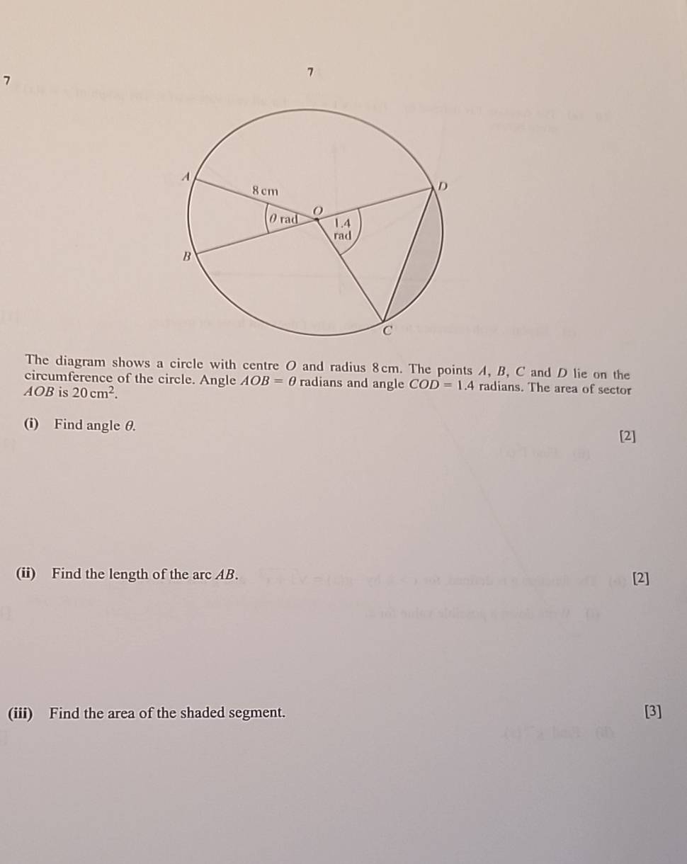 7 
7 
The diagram shows a circle with centre O and radius 8cm. The points A, B, C and D lie on the 
circumference of the circle. Angle AOB=θ radians and angle COD=1.4 radians. The area of sector
AOB is 20cm^2. 
(i) Find angle θ. 
[2] 
(ii) Find the length of the arc AB. [2] 
(iii) Find the area of the shaded segment. [3]