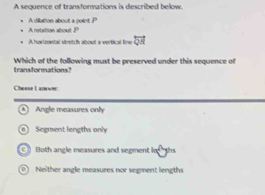 A sequence of transformations is described below.
A dilation about a point .P
A rolation about . P
A horizontal stretch about a vertical line overleftrightarrow QR
Which of the following must be preserved under this sequence of
transformations?
Cheese I answer.
Angle measures only
Segment lengths only
Both angle measures and segment le ths
0) Neither angle measures nor segment lengths