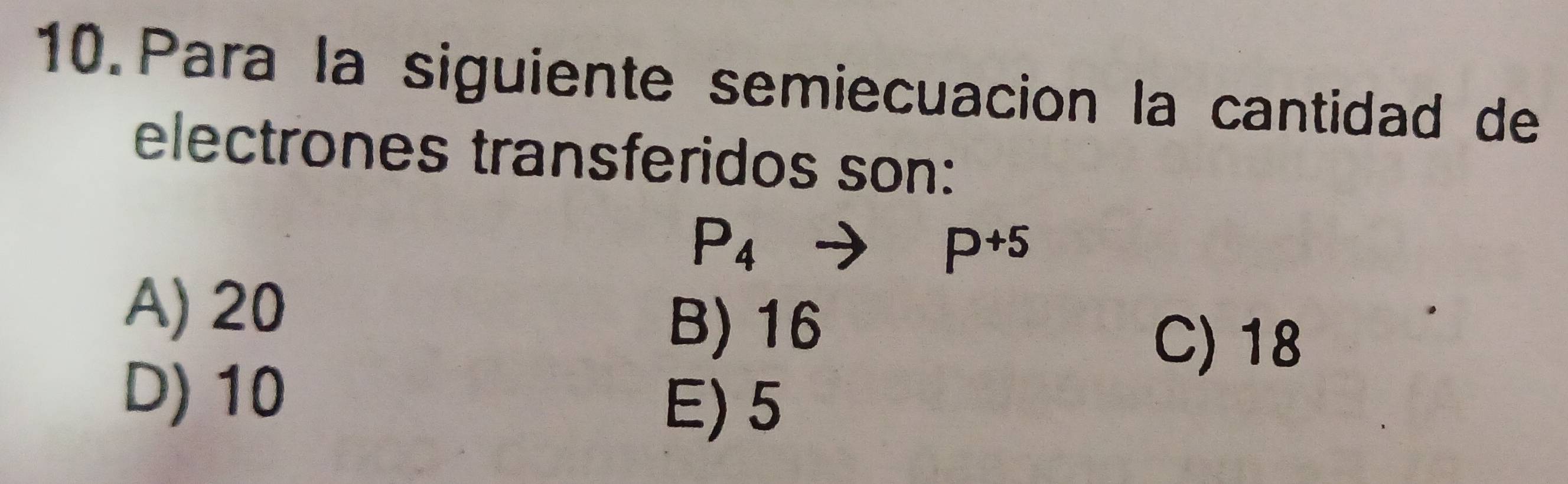 Para la siguiente semiecuacion la cantidad de
electrones transferidos son:
P_4to P^(+5)
A) 20
B) 16
C) 18
D) 10
E) 5