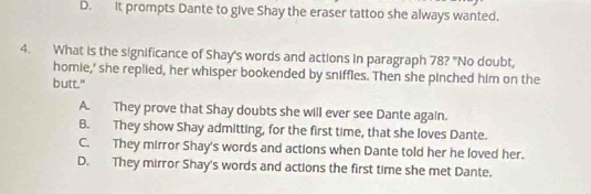 D. It prompts Dante to give Shay the eraser tattoo she always wanted.
4. What is the significance of Shay's words and actions in paragraph 78? "No doubt,
homie,' she replied, her whisper bookended by sniffles. Then she pinched him on the
butt."
A. They prove that Shay doubts she will ever see Dante again.
B. They show Shay admitting, for the first time, that she loves Dante.
C. They mirror Shay's words and actions when Dante told her he loved her.
D. They mirror Shay's words and actions the first time she met Dante.