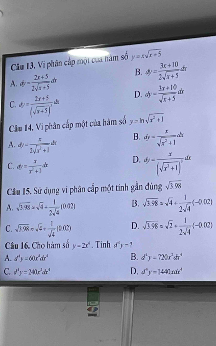 Vi phân cấp một cua hàm số y=xsqrt(x+5)
A. dy= (2x+5)/2sqrt(x+5) dx
B. dy= (3x+10)/2sqrt(x+5) dx
C. dy=frac 2x+5(sqrt(x+5))^3dx
D. dy= (3x+10)/sqrt(x+5) dx
Câu 14. Vi phân cấp một của hàm số y=ln sqrt(x^2+1)
A. dy= x/2sqrt(x^2+1) dx
B. dy= x/sqrt(x^2+1) dx
C. dy= x/x^2+1 dx
D. dy=frac x(sqrt(x^2+1))^3dx
Câu 15. Sử dụng vi phân cấp một tính gần đúng sqrt(3.98)
A. sqrt(3.98)approx sqrt(4)+ 1/2sqrt(4) (0.02)
B. sqrt(3.98)approx sqrt(4)+ 1/2sqrt(4) (-0.02)
D.
C. sqrt(3.98)approx sqrt(4)+ 1/sqrt(4) (0.02) sqrt(3.98)approx sqrt(2)+ 1/2sqrt(4) (-0.02)
Câu 16. Cho hàm số y=2x^6.  Tính d^4y= ?
A. d^4y=60x^4dx^4 B. d^4y=720x^2dx^4
C. d^4y=240x^2dx^4 D. d^4y=1440xdx^4