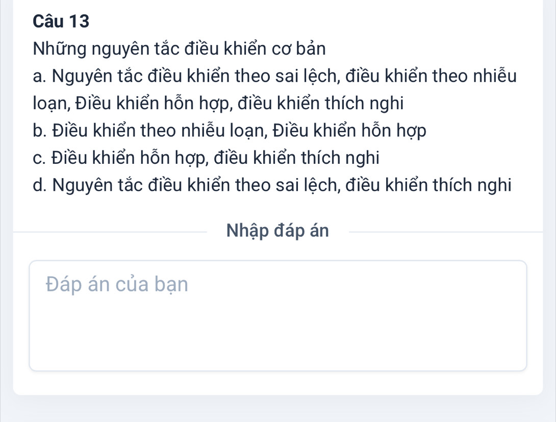 Những nguyên tắc điều khiển cơ bản
a. Nguyên tắc điều khiển theo sai lệch, điều khiển theo nhiễu
loạn, Điều khiển hỗn hợp, điều khiển thích nghi
b. Điều khiển theo nhiễu loạn, Điều khiển hỗn hợp
c. Điều khiển hỗn hợp, điều khiển thích nghi
d. Nguyên tắc điều khiển theo sai lệch, điều khiển thích nghi
Nhập đáp án
Đáp án của bạn