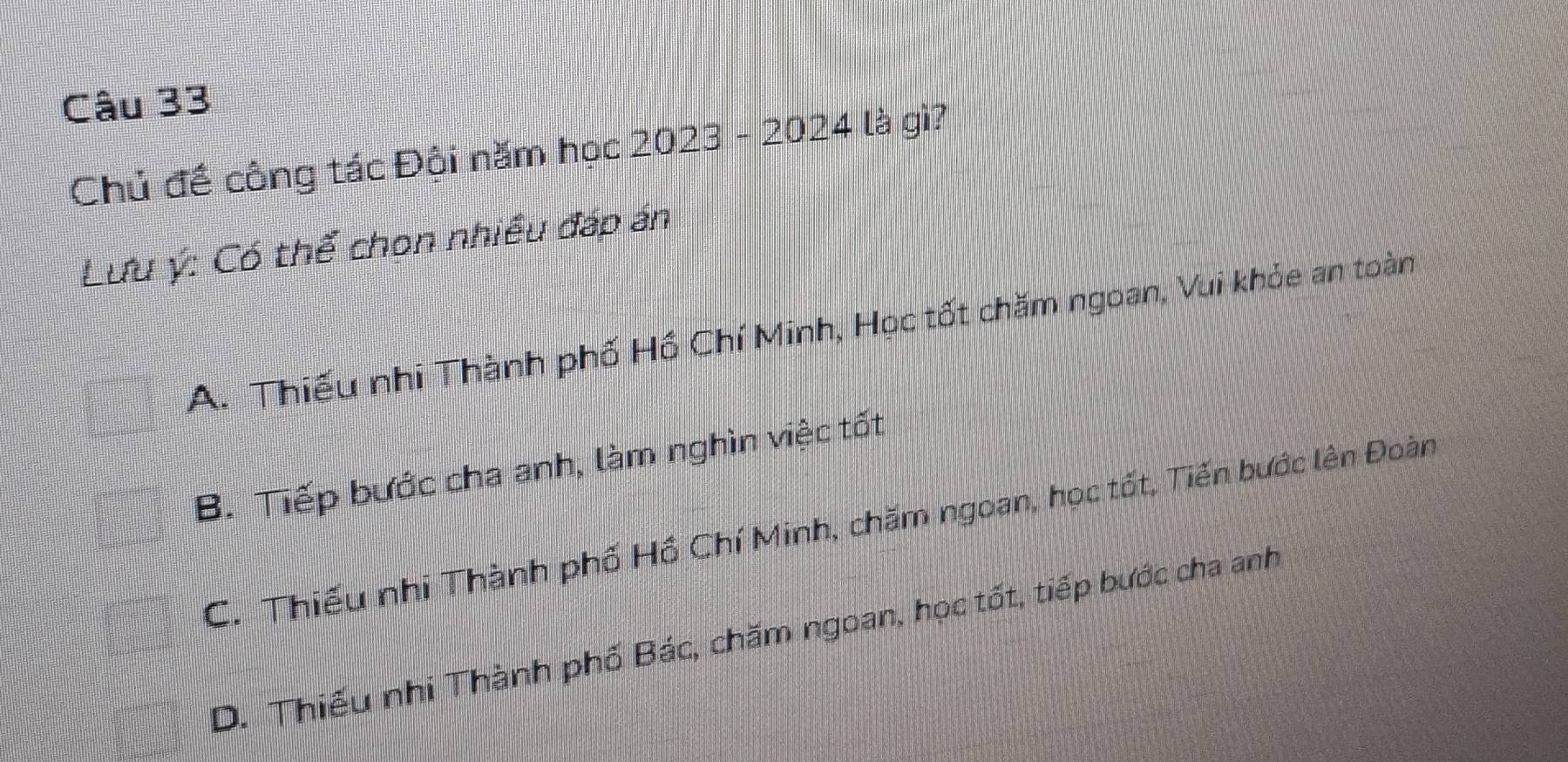 Chủ đề công tác Đội năm học 2023-2024 là gì?
Lưu ý: Có thể chon nhiều đáp án
A. Thiếu nhi Thành phố Hồ Chí Minh, Học tốt chăm ngoan, Vui khỏe an toàn
B. Tiếp bước cha anh, làm nghìn việc tốt
C. Thiếu nhi Thành phố Hồ Chí Minh, chăm ngoan, học tốt, Tiến bước lên Đoàn
D. Thiếu nhi Thành phố Bác, chăm ngoan, học tốt, tiếp bước cha anh