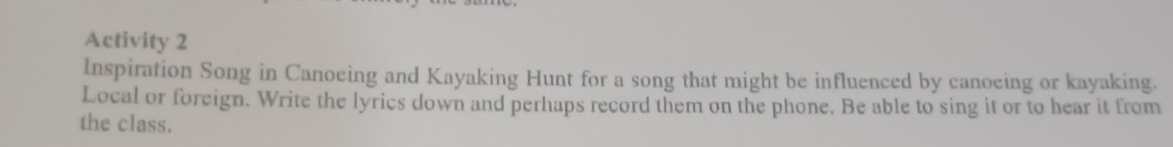 Activity 2 
Inspiration Song in Canoeing and Kayaking Hunt for a song that might be influenced by canoeing or kayaking. 
Local or foreign. Write the lyrics down and perhaps record them on the phone. Be able to sing it or to hear it from 
the class.